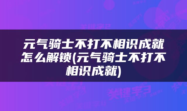 元气骑士不打不相识成就怎么解锁(元气骑士不打不相识成就)