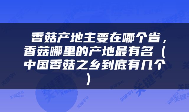  香菇产地主要在哪个省，香菇哪里的产地最有名（中国香菇之乡到底有几个） 