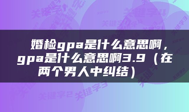  婚检gpa是什么意思啊，gpa是什么意思啊3.9（在两个男人中纠结） 