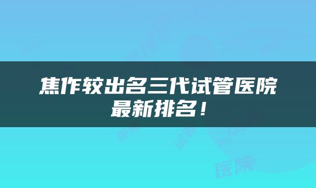 焦作较出名三代试管医院最新排名！