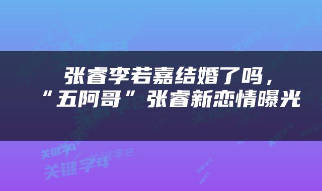  张睿李若嘉结婚了吗，“五阿哥”张睿新恋情曝光 