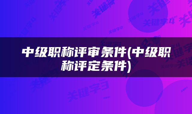 中级职称评审条件(中级职称评定条件)