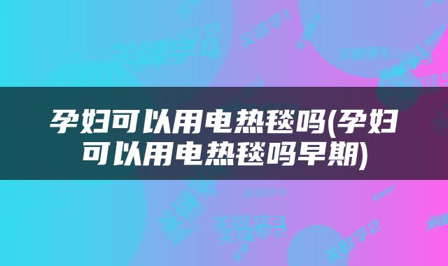 孕妇可以用电热毯吗(孕妇可以用电热毯吗早期)