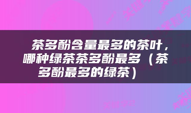  茶多酚含量最多的茶叶，哪种绿茶茶多酚最多（茶多酚最多的绿茶） 