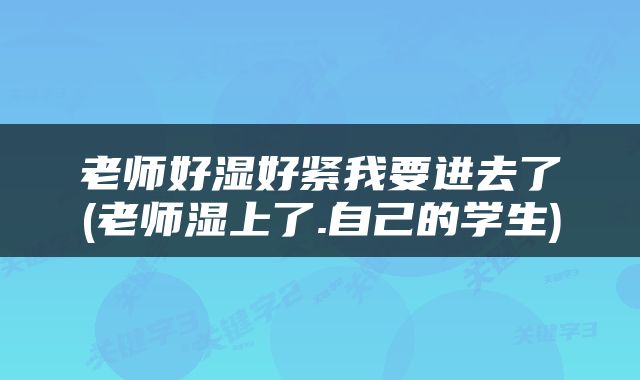 老师好湿好紧我要进去了(老师湿上了.自己的学生)