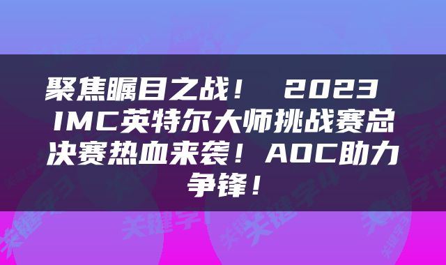 聚焦瞩目之战！ 2023 IMC英特尔大师挑战赛总决赛热血来袭！AOC助力争锋！