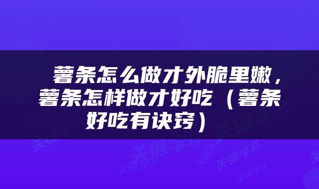  薯条怎么做才外脆里嫩，薯条怎样做才好吃（薯条好吃有诀窍） 