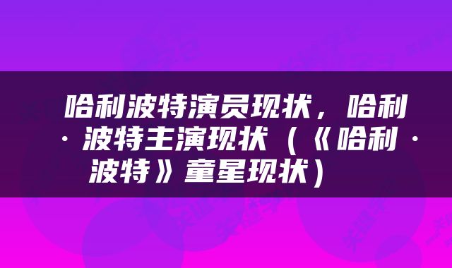  哈利波特演员现状，哈利·波特主演现状（《哈利·波特》童星现状） 