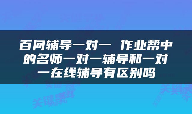 百问辅导一对一 作业帮中的名师一对一辅导和一对一在线辅导有区别吗