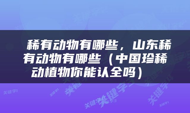  稀有动物有哪些，山东稀有动物有哪些（中国珍稀动植物你能认全吗） 