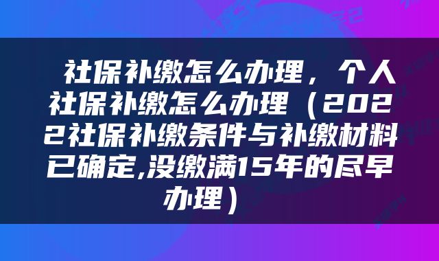  社保补缴怎么办理，个人社保补缴怎么办理（2022社保补缴条件与补缴材料已确定,没缴满15年的尽早办理） 