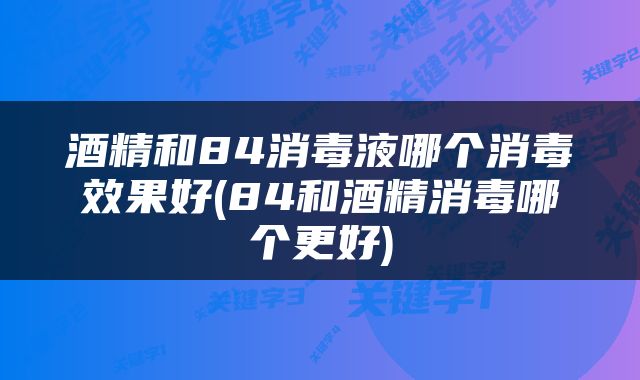 酒精和84消毒液哪个消毒效果好(84和酒精消毒哪个更好)