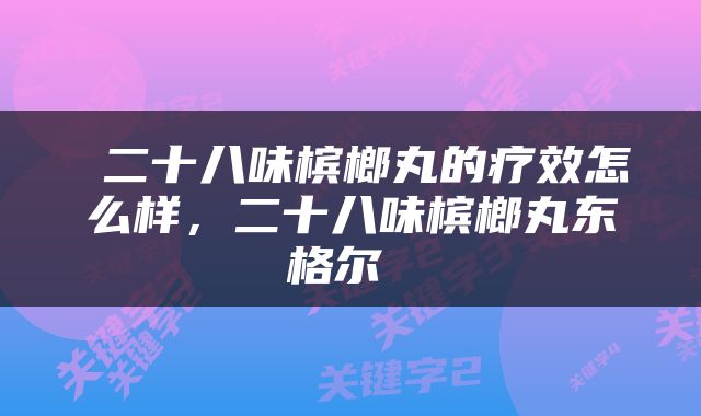  二十八味槟榔丸的疗效怎么样，二十八味槟榔丸东格尔 