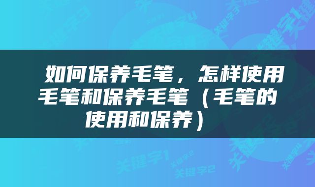  如何保养毛笔，怎样使用毛笔和保养毛笔（毛笔的使用和保养） 