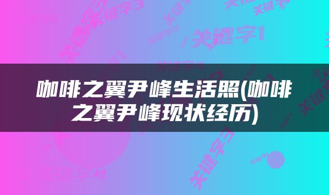 咖啡之翼尹峰生活照(咖啡之翼尹峰现状经历)