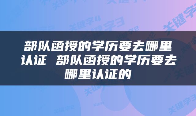 部队函授的学历要去哪里认证 部队函授的学历要去哪里认证的