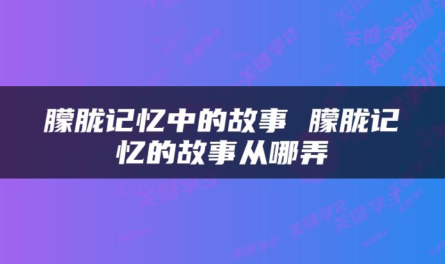 朦胧记忆中的故事 朦胧记忆的故事从哪弄