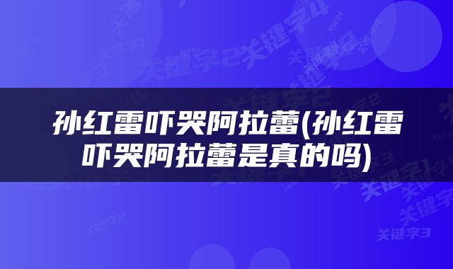 孙红雷吓哭阿拉蕾(孙红雷吓哭阿拉蕾是真的吗)