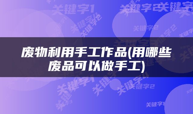 废物利用手工作品(用哪些废品可以做手工)
