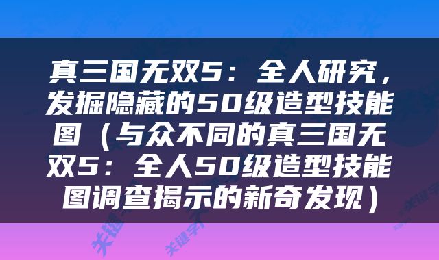 真三国无双5：全人研究，发掘隐藏的50级造型技能图（与众不同的真三国无双5：全人50级造型技能图调查揭示的新奇发现）