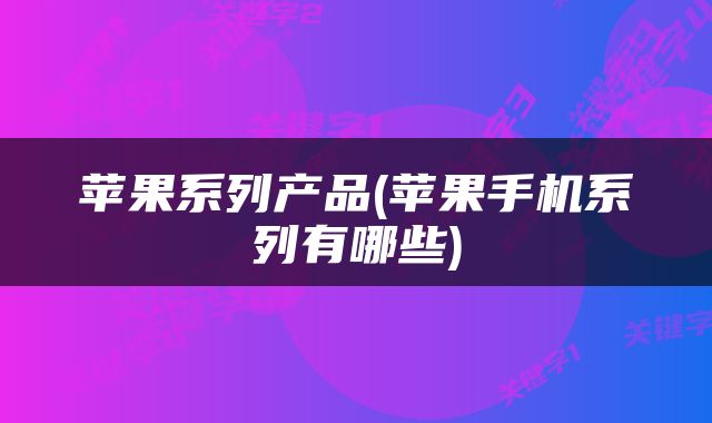苹果系列产品(苹果手机系列有哪些)