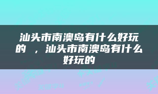 汕头市南澳岛有什么好玩的 ，汕头市南澳岛有什么好玩的