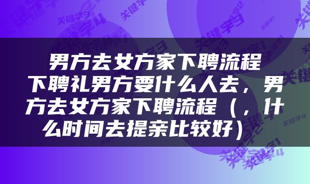  男方去女方家下聘流程 下聘礼男方要什么人去，男方去女方家下聘流程（，什么时间去提亲比较好） 
