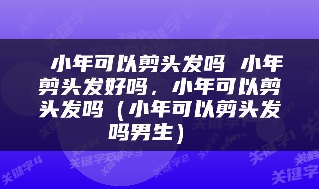  小年可以剪头发吗 小年剪头发好吗，小年可以剪头发吗（小年可以剪头发吗男生） 