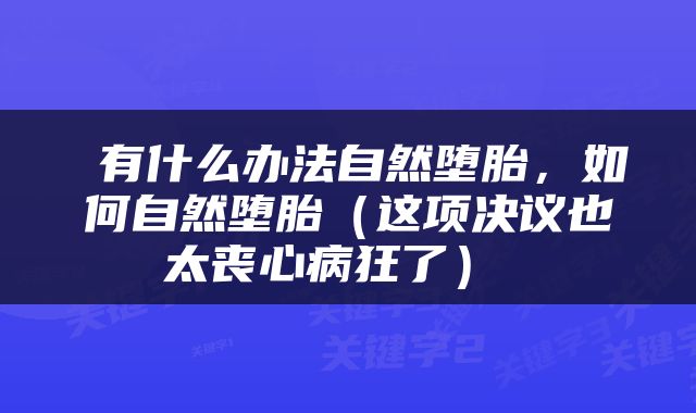  有什么办法自然堕胎，如何自然堕胎（这项决议也太丧心病狂了） 