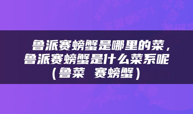  鲁派赛螃蟹是哪里的菜，鲁派赛螃蟹是什么菜系呢（鲁菜 赛螃蟹） 