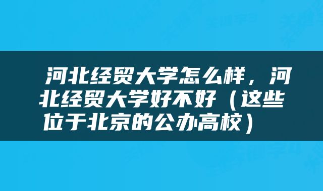  河北经贸大学怎么样，河北经贸大学好不好（这些位于北京的公办高校） 