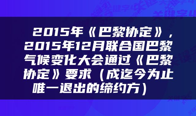  2015年《巴黎协定》，2015年12月联合国巴黎气候变化大会通过《巴黎协定》要求（成迄今为止唯一退出的缔约方） 