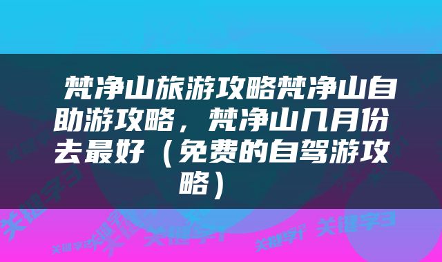  梵净山旅游攻略梵净山自助游攻略，梵净山几月份去最好（免费的自驾游攻略） 