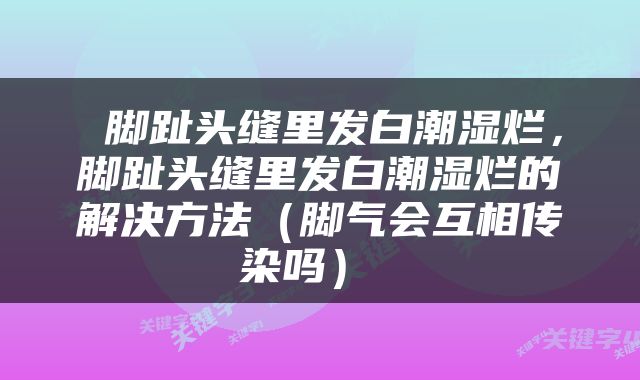  脚趾头缝里发白潮湿烂，脚趾头缝里发白潮湿烂的解决方法（脚气会互相传染吗） 
