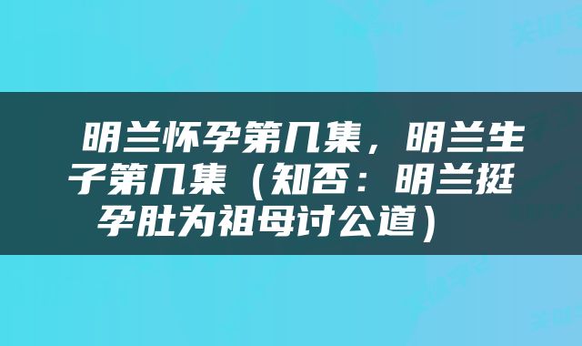  明兰怀孕第几集，明兰生子第几集（知否：明兰挺孕肚为祖母讨公道） 