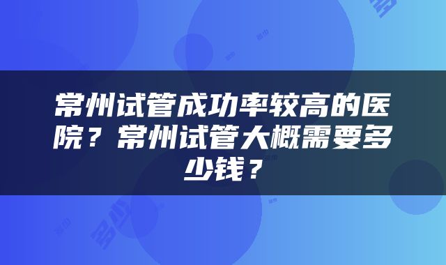 常州试管成功率较高的医院？常州试管大概需要多少钱？