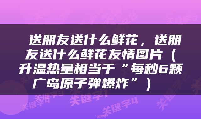  送朋友送什么鲜花，送朋友送什么鲜花友情图片（升温热量相当于“每秒6颗广岛原子弹爆炸”） 