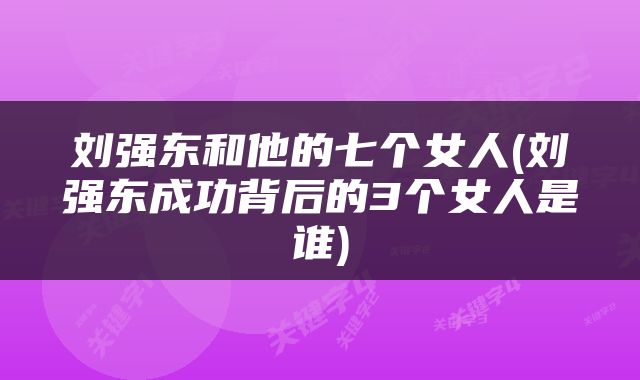 刘强东和他的七个女人(刘强东成功背后的3个女人是谁)