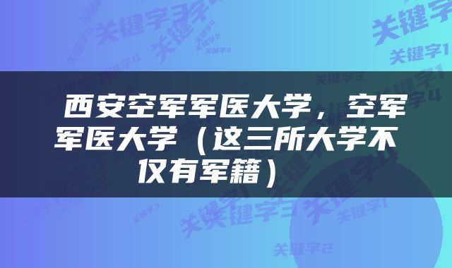 西安空军军医大学,空军军医大学(这三所大学不仅有军籍)