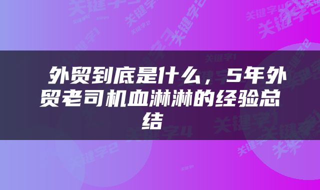  外贸到底是什么，5年外贸老司机血淋淋的经验总结 