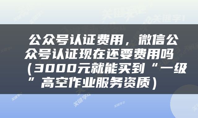  公众号认证费用，微信公众号认证现在还要费用吗（3000元就能买到“一级”高空作业服务资质） 