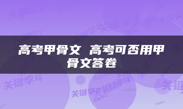 高考甲骨文 高考可否用甲骨文答卷