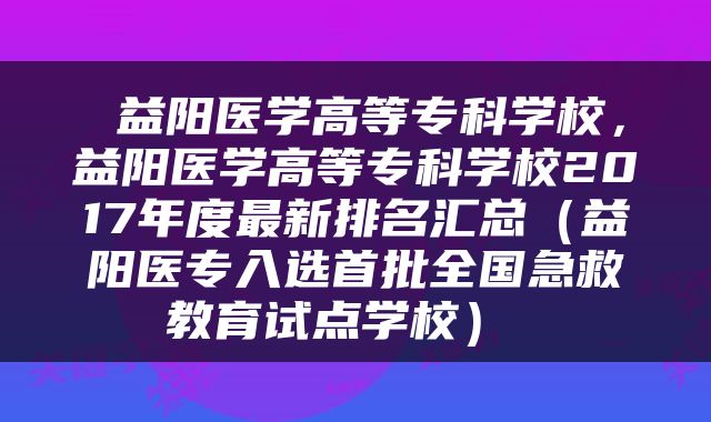  益阳医学高等专科学校，益阳医学高等专科学校2017年度最新排名汇总（益阳医专入选首批全国急救教育试点学校） 