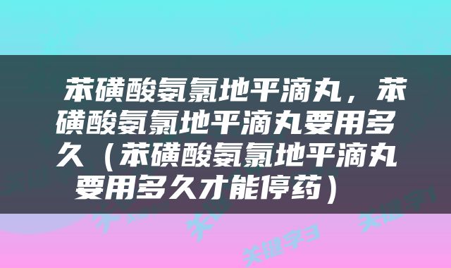 苯磺酸氨氯地平滴丸，苯磺酸氨氯地平滴丸要用多久（苯磺酸氨氯地平滴丸要用多久才能停药） 