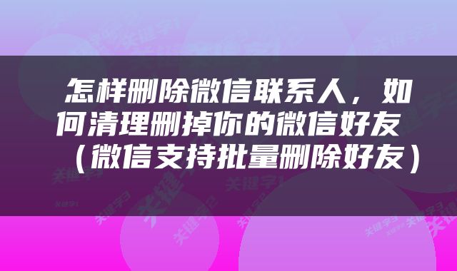  怎样删除微信联系人，如何清理删掉你的微信好友（微信支持批量删除好友） 
