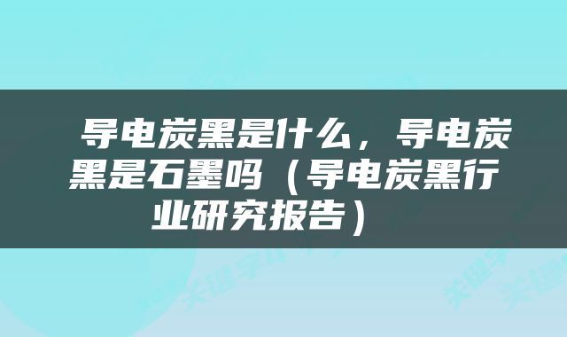  导电炭黑是什么，导电炭黑是石墨吗（导电炭黑行业研究报告） 