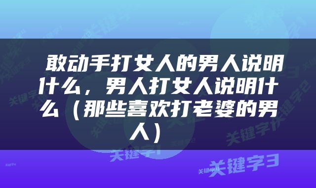  敢动手打女人的男人说明什么，男人打女人说明什么（那些喜欢打老婆的男人） 