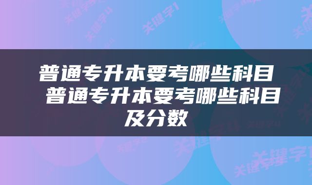 普通专升本要考哪些科目 普通专升本要考哪些科目及分数