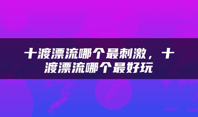 十渡漂流哪个最刺激，十渡漂流哪个最好玩