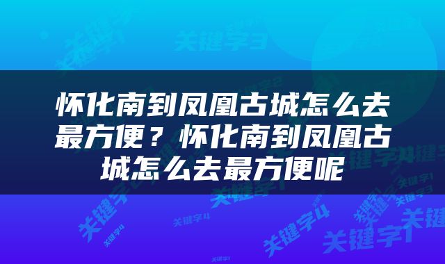 怀化南到凤凰古城怎么去最方便？怀化南到凤凰古城怎么去最方便呢